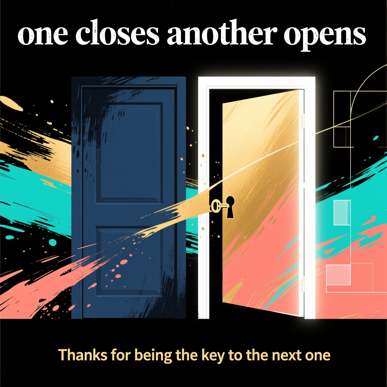 At the top of the Abstract Style image, "one closes another opens"

At the bottom of the image, "Thanks for being the key to the next one"

Create a bold abstract composition: two overlapping geometric “door” forms at center, the left rendered as a deep indigo/slate rectangle with heavy charcoal brush-stroke textures receding, and the right as a luminous open portal edged in crisp white, glowing with warm gold, coral, and electric teal. Sweep a fluid hinge-like arc between them—dynamic paint strokes that carry motion from the closed form into the open, with subtle splatters and scrapes to add energy.

Use high-contrast color blocking: inky navy and near-black against vibrant gold/teal/coral accents. Add soft, radiant highlights emanating from the open portal to convey hope and gratitude. Introduce minimal geometric echoes—thin lines, semi-transparent rectangles, and a small negative-space keyhole shape near the hinge (suggestive, not literal).

Typography: headline at the top large and clear in textured white sans-serif, slightly distressed to match brush textures; punch-line at the bottom smaller in warm gold, clean sans-serif. Preserve generous negative space behind both text areas for legibility. Keep the overall mood sincere, modern, and uplifting—geometric precision balanced with expressive, gestural paintwork.
Generated with these themes: One closes another opens, and .
Made with ❤️ by AI.