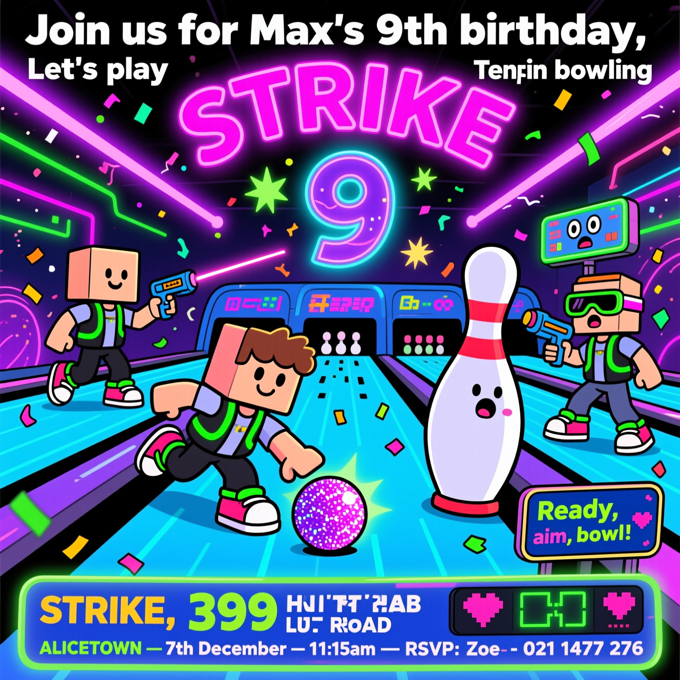 At the top of the Cartoon Style image, "Join us for Max's 9th birthday, Let's play Laserstike and Tenpin bowling"

Roblox-themed, funny, high-energy cartoon scene: playful, blocky avatars with square heads and simple faces, wearing neon laser-tag vests and goofy bowling shoes, zipping between glowing cosmic bowling lanes that blend into a laser arena. Bright saturated colors (electric blue lanes, neon magenta/purple laser beams, lime green accents), thick black outlines, exaggerated proportions, and whimsical, energetic poses. One kid slides heroically to bowl a glittering ball while another ducks behind a giant bowling pin wearing laser goggles; lasers streak across the scene with starburst flares; a cheeky robot pinsetter peeks out with a surprised face. Confetti, motion lines, and a big glowing number 9 as a hologram above the lanes for birthday flair. A giant neon “STRIKE” sign arcs over the lanes. Funny details: a bowling ball with a tiny headband, a pin holding a laser blaster nervously, and a scoreboard HUD with cute pixel hearts.

Small cheeky caption on a glowing sign near the middle: "Ready, aim, bowl!"

At the bottom of the Cartoon Style image, inside a bright, arcade-style scoreboard banner: "STRIKE, 399 HUTT ROAD, ALICETOWN — 7th December — 11:15am — RSVP: Zoe - 021 1477 276"
Generated with these themes: , and .
Made with ❤️ by AI.