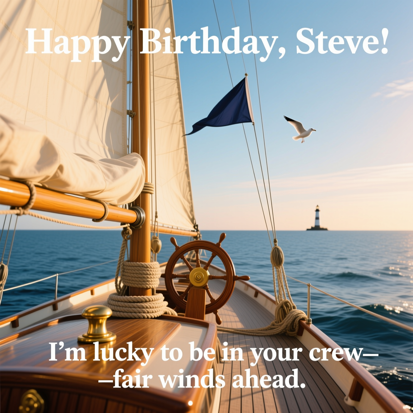 At the top of the Photorealistic picture taken from a camera image, "Happy Birthday, Steve"

At the bottom of the image, "I’m lucky to be in your crew—fair winds ahead."

Ultra-high-definition 4K UHD photorealistic scene: golden-hour sunlight washes over a classic sailboat under full sail, shot from the stern looking forward. Warm light glows through cream canvas, casting soft highlights on polished teak decking and a brass cleat with neatly coiled rope. A wooden helm sits slightly off-center, the ocean a rich deep blue with gentle ripples leading to a calm horizon and pastel sky; a single distant gull and faint lighthouse add scale. Accurate lighting, lifelike textures, and rich depth of field with crisp detail from deck to horizon. Natural colors, subtle lens flare, and a light sea breeze lifting a navy pennant for motion. Leave generous negative space in the upper sky for the headline and a clean area along the lower deck for the punch-line. Set both text lines in elegant white lettering with a soft, subtle drop shadow for legibility against sky and wood. Shot on a full-frame DSLR, 50mm, f/8, ISO 100, 1/250s, polarizing filter for clear water and sky; true-to-life, sincere mood.
Generated with these themes: Sailing, I’m , and .
Made with ❤️ by AI.