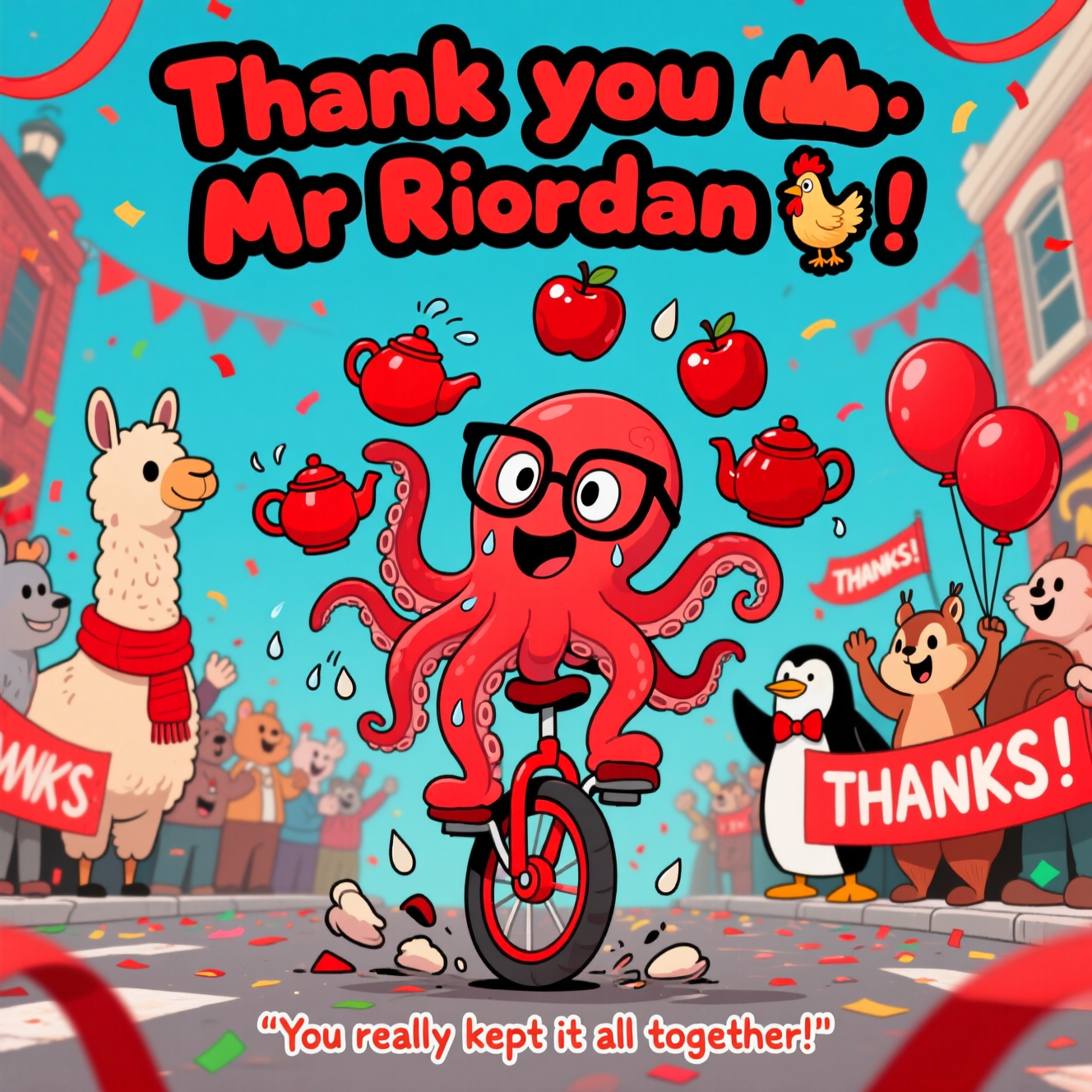 At the top of the Cartoon Style image, the text: **Thank you Mr Riordan 🙏** in bold, playful bubble letters, outlined in black and filled with bright red.  

A funny cartoon scene bursting with shades of red: a delighted, wide-eyed red octopus wearing oversized glasses, juggling shiny red apples, red teapots, and a red rubber chicken, all wobbling in mid-air. The octopus is standing on a wobbly red unicycle, trying not to fall, with tiny cartoon sweat drops flying off in all directions. In the background, a cheering crowd of quirky animal characters (a llama in a red scarf, a penguin in a red bow tie, and a squirrel holding red balloons) wave big “THANKS!” banners. The setting is a lively, slightly chaotic cartoon street parade drenched in red streamers and confetti. A small caption at the bottom says: **"You really kept it all together!"** in bouncy hand-drawn letters.
Generated with these themes: Red, and .
Made with ❤️ by AI.