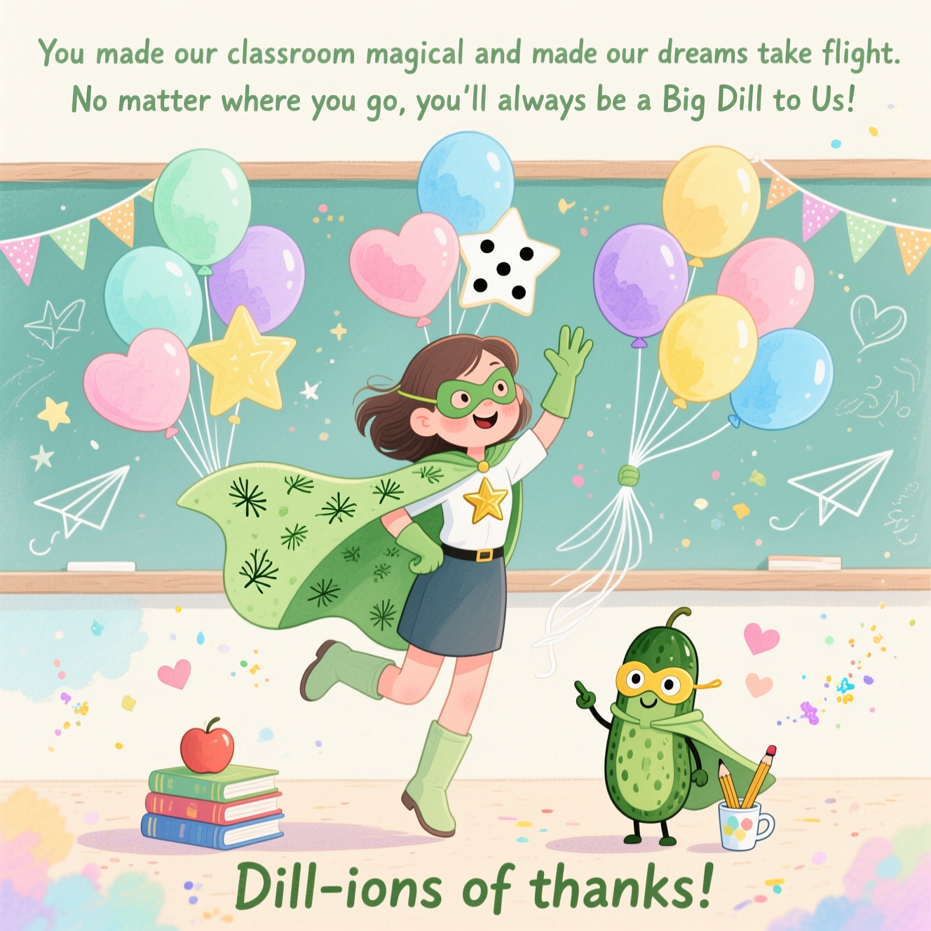 At the top of the Watercolor Style image, "You made our classroom magical and made our dreams take flight. No matter where you go, you'll always be a Big Dill to Us!"

At the bottom of the image, "Dill-ions of thanks!"

- Center scene: a cute, smiling female superhero teacher mid-air, gently lifted by exactly thirty pastel balloons. She wears a pickle-green cape sprinkled with tiny dill sprig motifs, a gold star emblem on her chest, soft boots, and a playful domino mask. One knee is bent in a light, floaty pose; she waves with her free hand.
- Balloons: exactly 30 in total, arranged as three neat bouquets of ten each; a mix of round, heart, and star shapes in mint, blush, lavender, lemon, and sky blue. Wispy white strings gather into her gloved hand; soft highlights, watery edges, and subtle pigment blooms.
- Pickle element: an adorable, big-eyed pickle sidekick on the ground, wearing a tiny matching cape and mask, grinning and pointing up. It stands by a small stack of watercolor books with an apple and pencil cup, radiating cute confidence.
- Classroom-magic ambiance: a soft mint chalkboard with faint chalk doodles (stars, paper airplanes, tiny hearts), bunting garlands, and a sprinkling of glittery watercolor stardust swirling upward into the balloon trail to echo “dreams take flight.”
- Watercolor style notes: soft washes, delicate gradients, gentle bloom textures, and visible natural cold-press paper grain. Airy negative space around the top headline, pastel palette, minimal outlines, and a warm, whimsical glow for a sweet, cute mood.
Generated with these themes: Pickle, Female Superhero, Holding 30 balloons, and .
Made with ❤️ by AI.