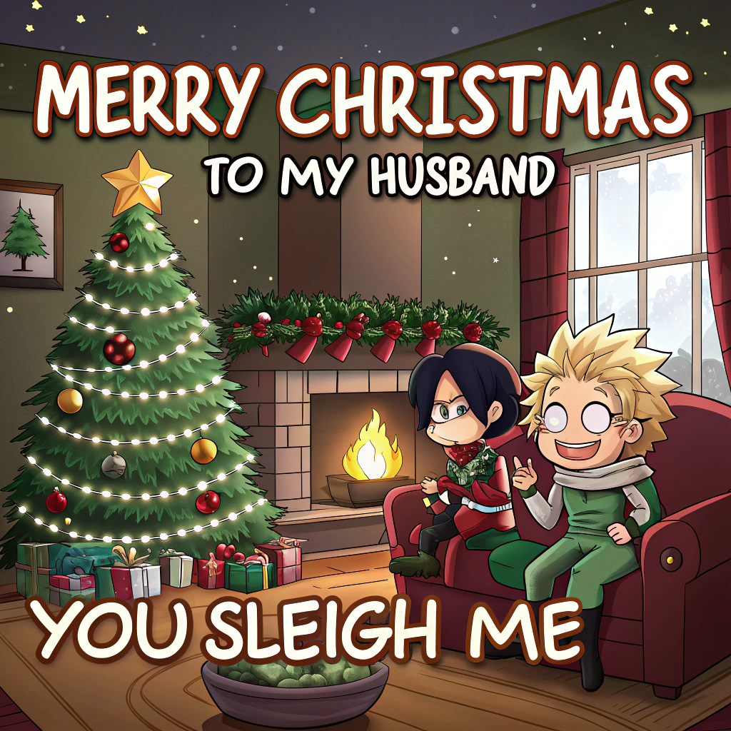 At the top of the Cartoon Style image, "Merry Christmas to my husband"

At the bottom of the image, "You sleigh me."

- Cartoon Style, anime-inspired: playful, exaggerated proportions, thick black outlines, bright saturated reds/greens/golds, whimsical, energetic poses.
- Scene: Cozy living room bursting with holiday cheer. A glowing Christmas tree with oversized ornaments, twinkling fairy lights, stockings by a crackling fireplace, and a snowy window in the background.
- Center: An anime-style husband in a heroic Santa hat and ridiculous festive sweater, striking an over-the-top shonen “power-up” pose while comically tangled in glowing Christmas lights that whirl around him like energy ribbons.
- Beside him: A chibi partner popping into frame with starry eyes and a playful grin, giving a thumbs-up; a chibi reindeer and a cat in antlers cheering on.
- Action: Stacked presents wobble above his head, a giant candy cane is hoisted like a sword, and swoosh/sparkle effects arc around to amp the comedy.
- Expressions: Big glossy anime eyes, rosy cheeks, giant smiles, high-energy body language.
- Lettering style: 
  - Top headline: big bubbly anime text, snow-white fill with candy-cane red stripes, thick evergreen outline, subtle sparkle highlights.
  - Bottom punch-line: bold gold bubble text with a dark green outline and a soft drop shadow.
- Composition: Keep generous clear space around the top and bottom for the text to dominate; dynamic mid-action scene in the center.
- Lighting: Warm golden glow from the tree and fireplace; twinkling light reflections; glittery snow particles floating in the air.
Generated with these themes: Anime, and .
Made with ❤️ by AI.