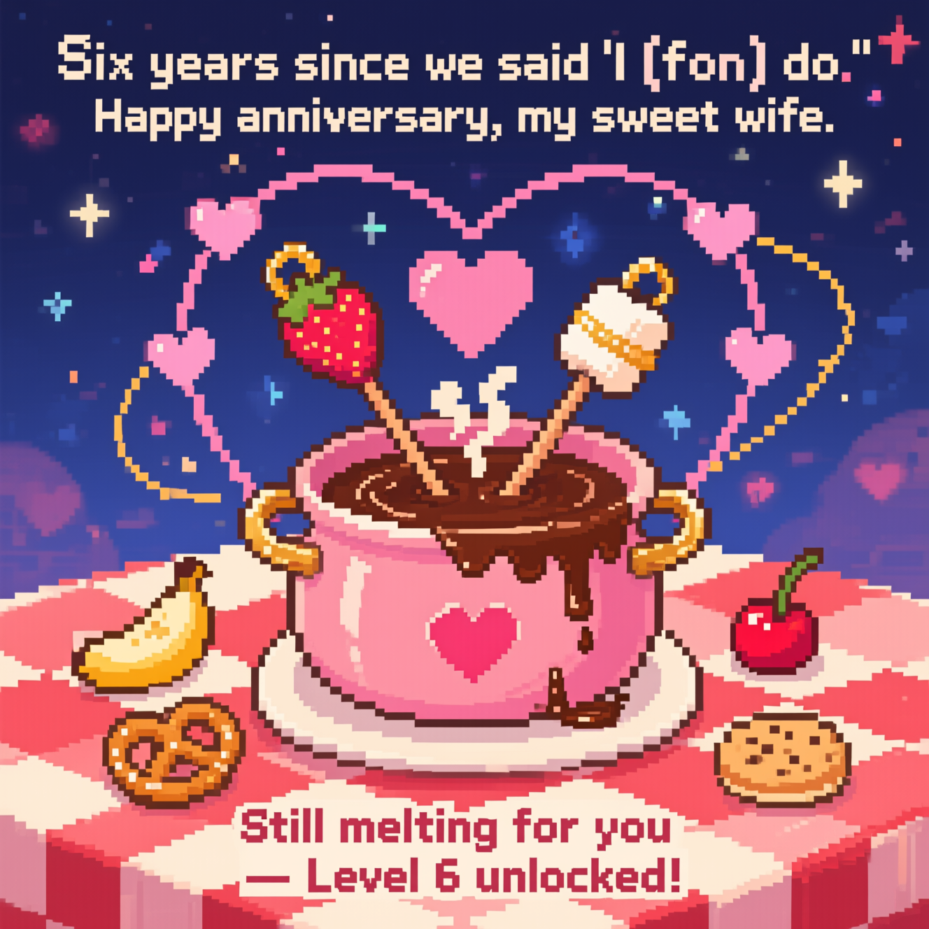 At the top of the Pixel Art Style image, "Six years since we said 'I (fon) do.' Happy anniversary, my sweet wife."

- Cute 8-bit pixel scene centered on a heart-shaped chocolate fondue pot, bubbling with glossy pixel-chocolate and tiny heart-shaped steam puffs rising.
- Two crossed pixel skewers form a subtle heart silhouette: one holds a strawberry, the other a marshmallow, each with ring-shaped gold handles nodding to wedding bands; chocolate drips make a little pixel heart on the table.
- Arrange six tiny pink pixel hearts orbiting the pot like a retro power-up trail to mark the six years.
- Surround the pot with small dip treats in neat pixel icons: banana slice, pretzel, cherry, cookie—kept simple and chunky.
- Background: cozy midnight-blue with twinkly star pixels and faint heart-bokeh; tabletop is a red-and-white 8-bit checkered cloth.
- Color palette: warm cocoa browns, cream, blush pinks, strawberry reds, and a touch of gold; crisp 8-bit arcade font for text, with chunky square pixels and minimal dithering; bold 1–2 px highlights on metal and chocolate for that retro shine.

At the bottom of the image, "Still melting for you — Level 6 unlocked!"
Generated with these themes: Chocolate fondue, and .
Made with ❤️ by AI.