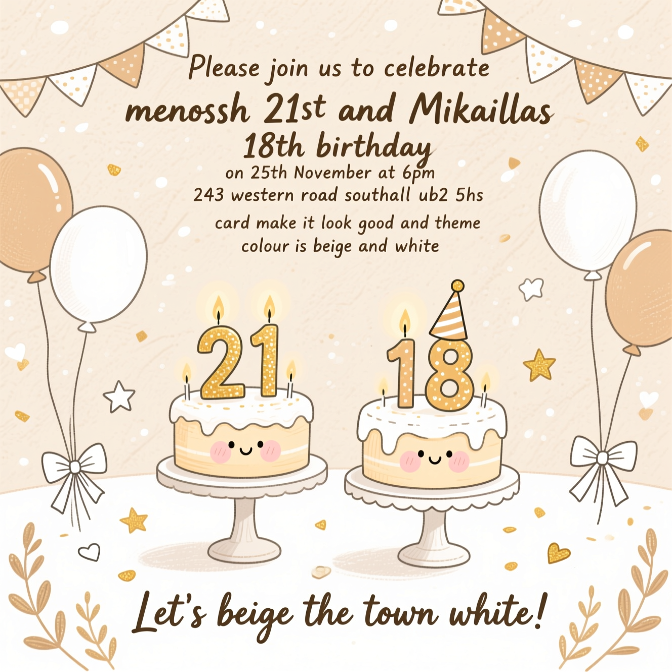 Please join us to celebrate menossh 21st and Mikaillas 18th birthday on 25th november at 6pm  at 243 western road southall ub2 5hs card make it look good and theme colour is beige and white, and Birthday Card