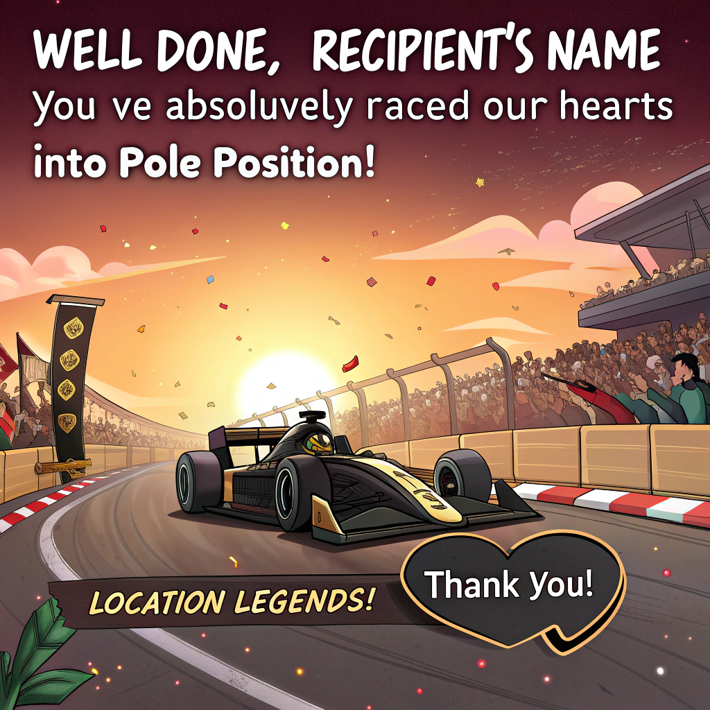 At the top of the image, "Well done, [Recipient's Name]—you’ve absolutely raced our hearts into pole position!"

- The cartoon-style image features a sleek black and gold APXGP Formula One car blazing across the finish line just as the sun sets in a dramatic, orange-and-pink sky.  
- Confetti and celebratory fireworks fill the air, while a diverse, cheering crowd waves homemade banners saying "THANK YOU!" and "LOCATION LEGENDS!"  
- The APXGP car (a stand-in for the recipient) is slightly anthropomorphized with a big, toothy grin and cartoon eyes on the windshield, proudly holding up a mini trophy with one tire lifted.  
- A pit crew of tiny exaggerated caricatured team members is seen dancing, dabbing, or jumping in joy in the background.  
- Near the bottom, in hand-drawn lettering, add the caption: “Fast. Fabulous. Forever grateful!”
Generated with these themes: a black and gold formula one car from the APXGP team winning a F1 Grand Prix at sunset in front of a cheering crowd holding up banners saying THANK YOU and LOCATION LEGENDS.
Made with ❤️ by AI.