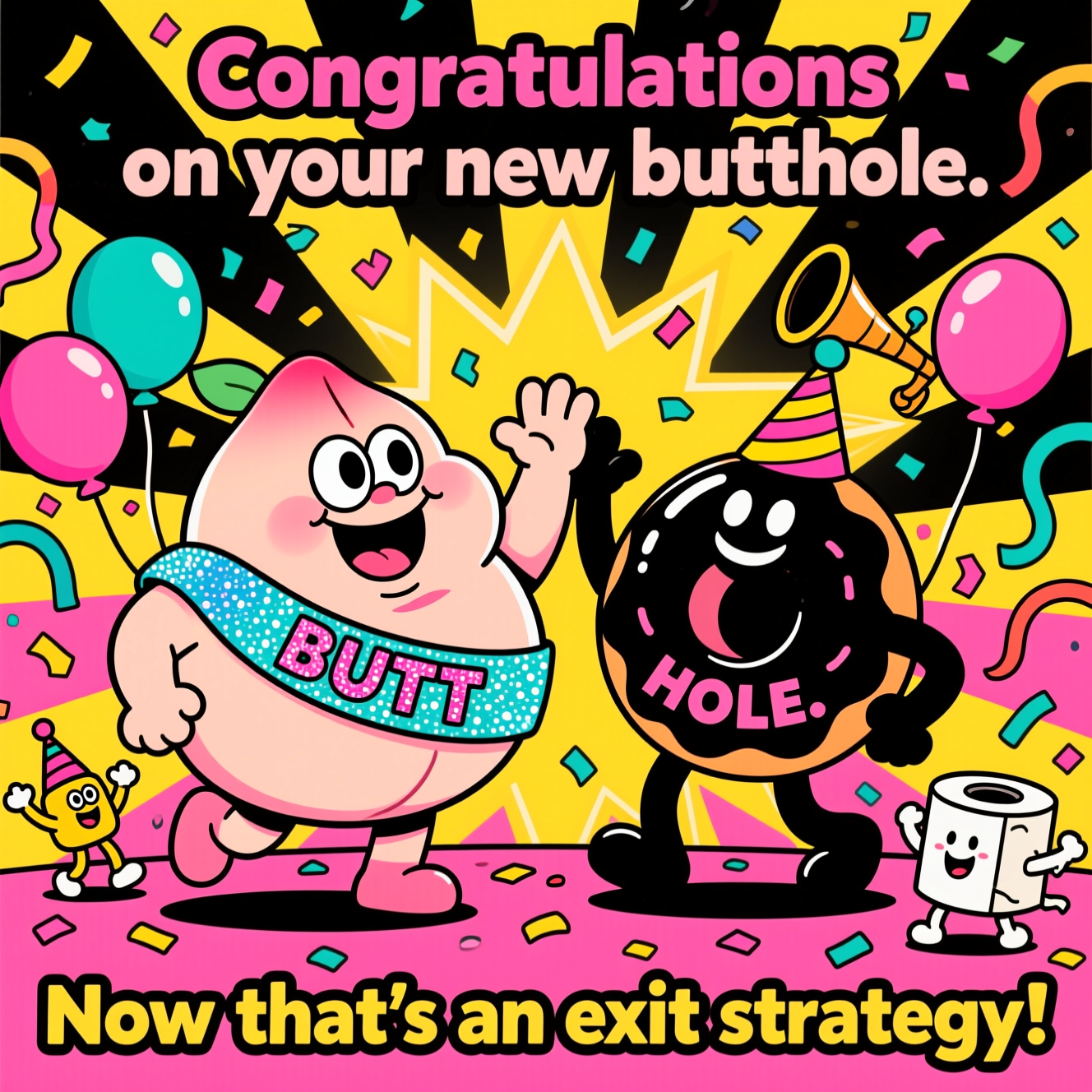 At the top of the Cartoon Style image, "Congratulations on your new butthole"
At the bottom of the image, "Now that's an exit strategy!"

Center scene: A jubilant, plump peach character (big eyes, goofy grin) wearing a glittery sash that reads “BUTT” high-fives a smiling glossy black donut/portal character labeled “HOLE.” They strike exaggerated hero poses amid a burst of confetti, streamers, and balloons. Style it with thick black outlines, bold saturated colors (hot pink, electric teal, sunshine yellow), and a radiant starburst background. Add tiny cheering sidekicks like a party horn and a happy TP roll in a party hat. Use chunky cel-shading and energetic, whimsical poses to amplify the playful, funny vibe.
Generated with these themes: Buttholes, and .
Made with ❤️ by AI.