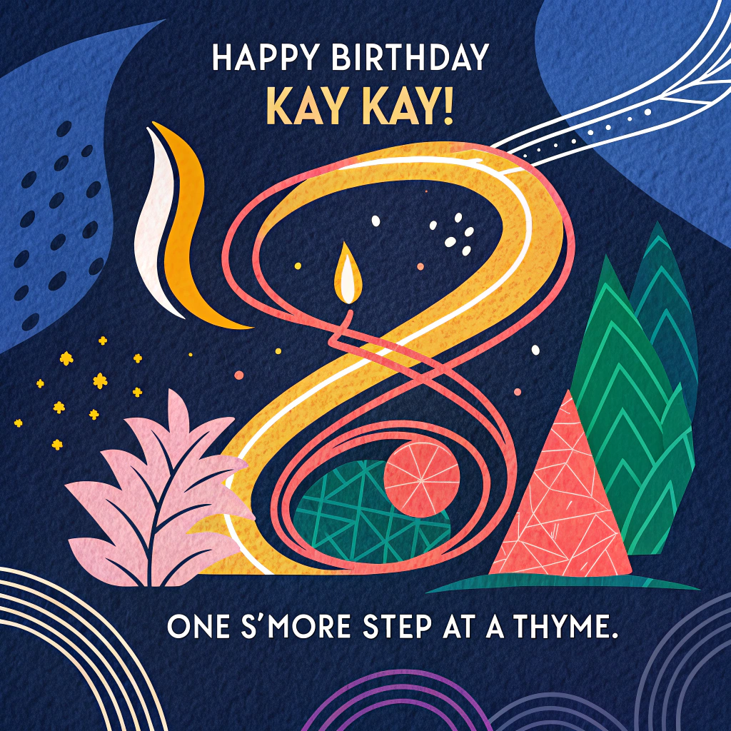 At the top of the Abstract Style image, "Happy Birthday Kay Kay!"

At the bottom of the Abstract Style image, "One s'more step at a thyme."

Create a bold abstract composition using geometric shapes and fluid curves with high-contrast colors and dynamic brush-stroke textures. Palette: cobalt blue and deep indigo background with neon orange, lemon yellow, pine green, hot pink, crisp white, and matte black accents.

Center: an energetic campfire swirl made of sweeping neon-orange arcs and hot-pink flicks, encircled by a matte-black skillet-shaped circle like a planet. A winding lemon-yellow noodle trail snakes upward like a hiking path, dotted with pine-green boot-tread stamps and a thin white compass ring.

Mountains and tents: stacked triangle peaks in cobalt and indigo; smaller tent triangles in pine green and butter yellow arranged like a layered birthday cake. Add tiny candle-stroke tips atop a few tents with glowing magenta flames.

Cooking cues: fork and spatula as angular zigzags, pepper-flake confetti, a pot-lid sun, curvy steam lines that double as a trail map. Camping cues: marshmallow cubes skewered on thin black lines, a simple lantern rectangle with a warm yellow glow.

Typography: big, playful, hand-painted sans-serif for both lines; high-contrast knock-out or white text with subtle shadow; slightly arced to echo the noodle-trail curve. Keep ample negative space around the text so the headline and punchline steal the show.
Generated with these themes: Cooking, hiking, camping, and .
Made with ❤️ by AI.