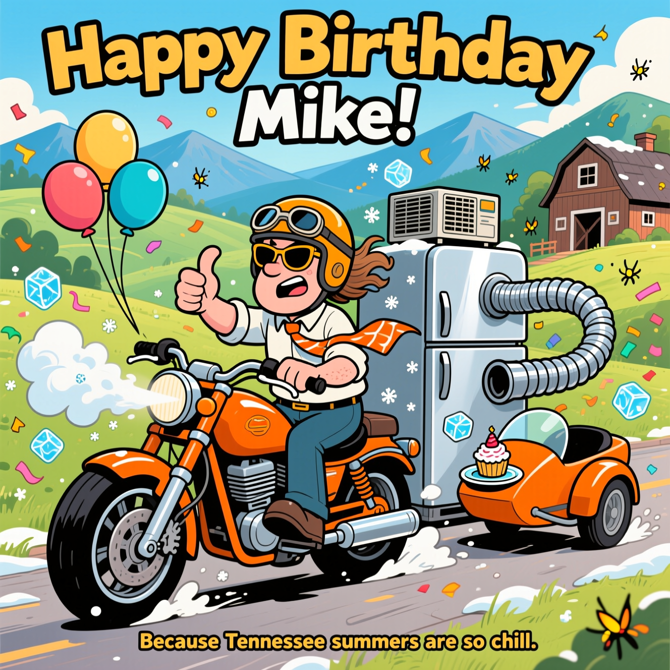 At the top of the Cartoon Style image, Happy Birthday Mike!

Playful, exaggerated cartoon scene: In the foreground, a sarcastic HVAC manager with a flapping tie and windblown hair pops a wheelie on a candy-orange motorcycle. Riding pillion is an anthropomorphic stainless-steel refrigerator in a helmet and aviator shades, giving a cool thumbs-up. Frosty vapor and tiny snowflakes puff from the exhaust like overachieving condensers. A shiny coil of HVAC ducting whips behind them like a silver scarf, and a chunky rooftop AC unit rides in a sidecar with an unimpressed, eye-rolling expression. Background: sunny Tennessee vibes—rolling green hills, hazy blue Smoky Mountains, a rustic barn, and fireflies dotting the warm air. Balloons, confetti, and ice cubes tumble from the fridge door along with a little birthday cupcake on a plate. Thick black outlines, bright saturated colors, energetic motion lines, and whimsical, dynamic poses; funny, cheeky mood.

At the bottom, add a small cheeky caption: Because Tennessee summers are so chill.
Generated with these themes: Refrigeration, Hvac, Sarcastic, Tennessee, Motorcycle, Manager, and .
Made with ❤️ by AI.