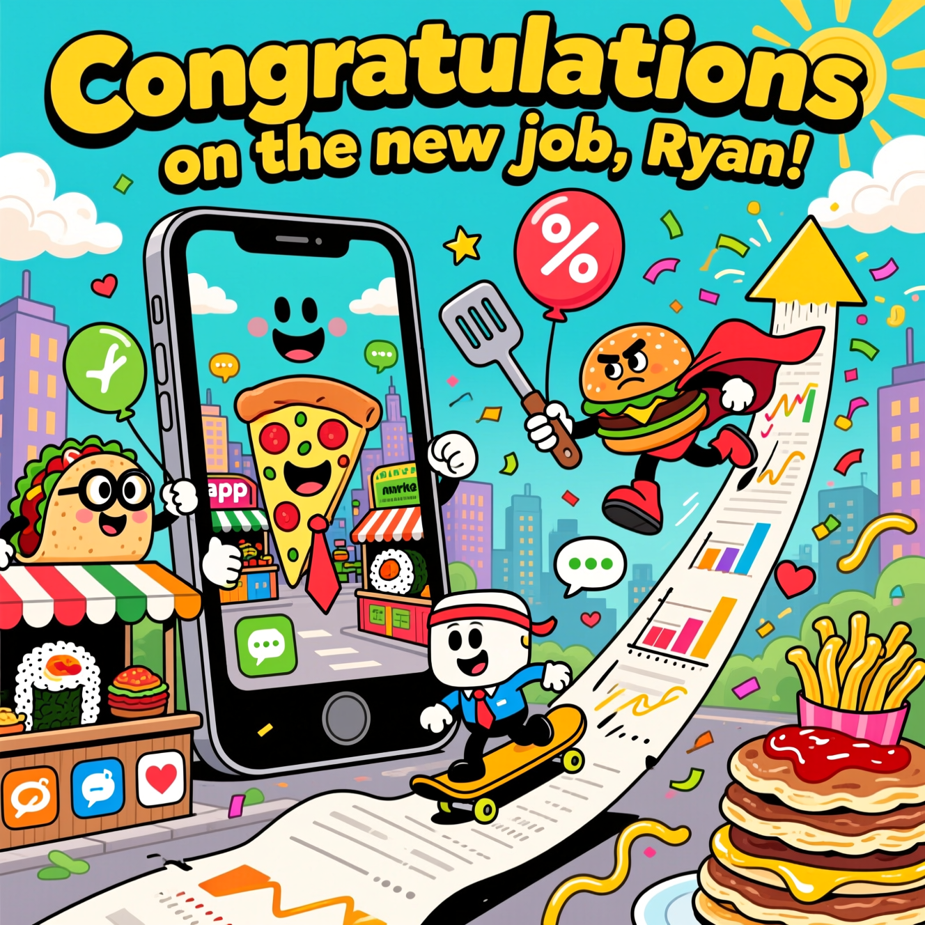 At the top of the Cartoon Style image, Congratulations on the new job, Ryan!

A big, bold, funny cartoon scene bursting with saturated color, thick black outlines, and exaggerated, bouncy poses. Center stage: a gigantic smiling smartphone like a lively city gate, its screen hosting a bustling “app market” of anthropomorphic foods—grinning pizza slice in a tie, nerdy taco with big round glasses, energetic sushi roll in a headband—each manning stalls shaped like app icons. Comical percent-sign balloons wiggle and deflate as oversized tongs and spatulas squeeze them smaller, visualizing “lower commission rates.” A caped burger hero zooms by, booting a grumpy, overinflated % balloon out of the frame; streamers and confetti explode around them.

In the foreground, a tiny office-hero character (huge head, tiny legs) rides a smartphone like a skateboard up a curving receipt that forms a triumphant upward arrow. Floating UI bits—stars, hearts, chat bubbles, notification pings—trail in a sparkly arc. Charts made of stacked pancakes and fries climb skyward; ketchup and mustard squiggles double as motion lines. Background: app-shaped city skyline, bubbly clouds, bright sunbeams. Everything is energetic, whimsical, and celebratory.

Render the top text in big, bubbly letters with a thick, contrasting outline so it pops against the sky.

Include one extra, cheeky line of text inside the scene:
“Raising the steaks, lowering the rates!”
Place it as a playful hand-painted banner on a chalkboard sign by the pizza stall. No other text. Bright, punchy palette (electric turquoise, sunny yellow, poppy red, lime green, magenta accents). Big smiles, googly eyes, lively motion. Keep the mood funny, triumphant, and app-tastically foodie.
Generated with these themes: Mobile apps, commission rates, food, and .
Made with ❤️ by AI.