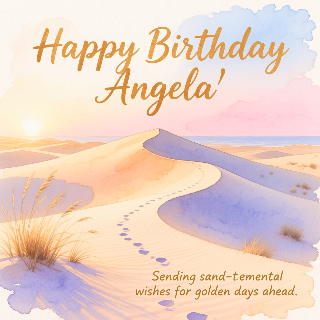 At the top of the Watercolor Style image, "Happy Birthday Angela"

At the bottom of the image, "Sending sand-timental wishes for golden days ahead."

Create a serene watercolor scene of sunlit sand dunes at golden hour: soft, flowing washes in warm ochres and pale peach, gentle ripples casting cool lavender-blue shadows, and a few delicate tufts of dune grass bending with a light breeze. A subtle trail of footprints meanders up a dune ridge toward a horizon under a calm sky gradient from blush pink to powder blue. Keep edges loose with subtle pigment blooms and visible natural paper texture for an airy, organic feel. Make the headline large and hand-painted in a warm dune-gold watercolor script with soft bleeds; keep the punch-line smaller and understated in a delicate watercolor lettering. Prioritize a sincere, tranquil mood, minimal clutter, spacious composition, and no extra text.
Generated with these themes: Sand Dunes, and .
Made with ❤️ by AI.