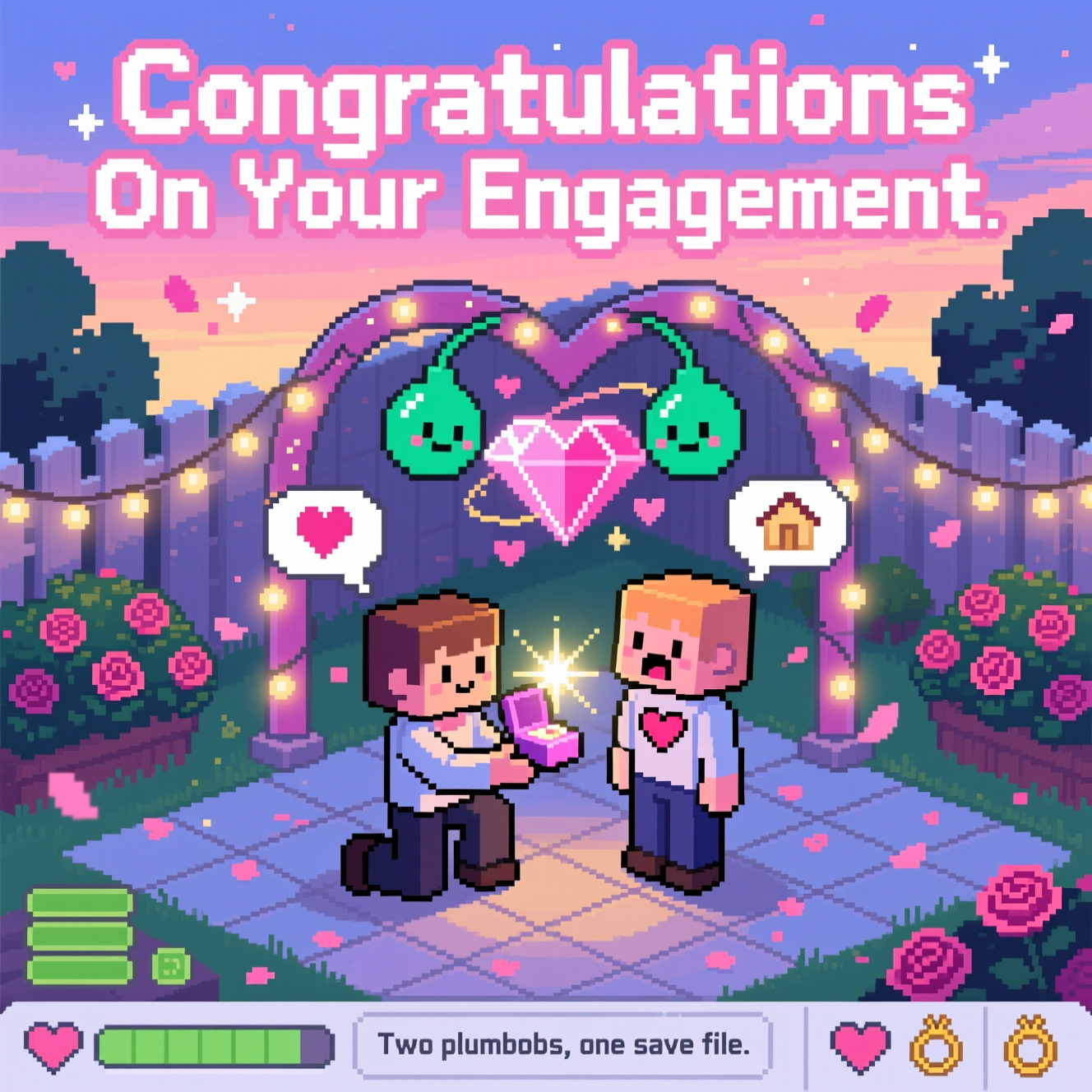 At the top of the Pixel Art Style image, "Congratulations On Your Engagement" in big, bold white pixel lettering with a soft pink outline and tiny sparkle pixels.

Crisp 8-bit pixel art scene inspired by The Sims: an isometric backyard at dusk with a faint floor grid, twinkling string lights, rose bushes, and a heart-shaped garden arch. Two charming, blocky characters stand center stage on tiled ground; one is down on one knee offering a tiny glowing ring box, the other gasps with a hand to their chest. Above their heads hover classic emerald plumbobs that tilt together and blend into a larger rosy diamond, with small pixel hearts orbiting. Add speech thought bubbles containing only icons (heart, ring, little house), no text. UI-flavored accents along the bottom edge: minimal needs bars as tiny stacked rectangles (all green), and a simple toolbar-like strip with heart and ring icons—avoid logos or words. Use a vibrant limited palette (mint, blush pink, lavender, warm gold, sky blue, deep navy), chunky square pixels, 1px outlines, no anti-aliasing, gentle dithering for gradients. Soft dusk sky gradient, warm fairy-light glow, a sparkling starburst on the ring, and drifting rose-petal confetti. Composition is spacious and romantic, with nostalgic video-game charm.

At the bottom center, a tiny pixel caption reads: Two plumbobs, one save file.
Generated with these themes: The Sims, and .
Made with ❤️ by AI.