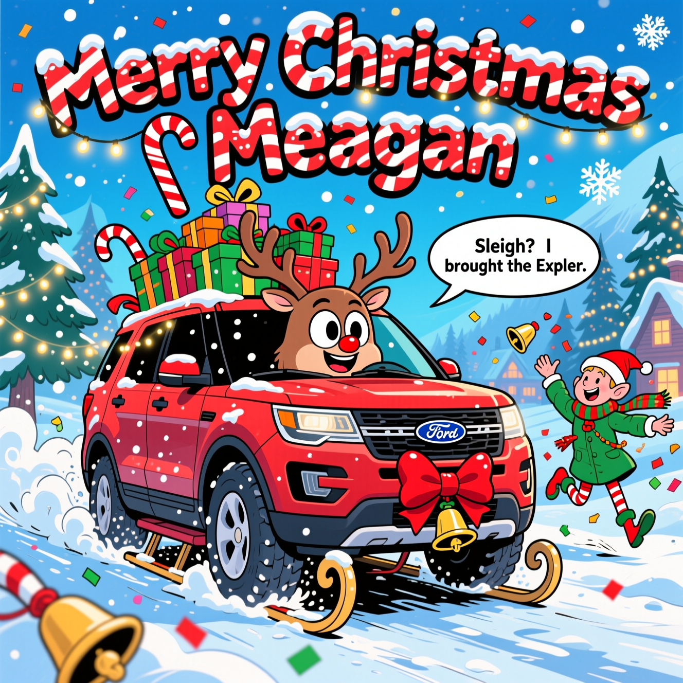 At the top of the Cartoon Style image, “Merry Christmas Meagan” in chunky candy-cane letters dusted with snow and twinkling lights.

Playful Cartoon Style, thick black outlines, bright saturated reds, greens, and icy blues. A funny, dynamic winter scene: a cartoon Ford Explorer SUV (brand details simplified, no logos) anthropomorphized with big smiling eyes on the windshield, reindeer antlers, and a shiny red nose on the grille. Exaggerated proportions—oversized snow tires kicking up fluffy powder, candy-cane sleigh runners peeking beneath, and a wobbly mountain of gift boxes tied to the roof with fluttering ribbons. The Explorer power-slides through a sparkling snowy lane, motion swooshes and jingling bells flying. Cheerful elves in puffy coats and string-light scarves bounce alongside in energetic poses, tossing confetti snowflakes; pine trees glow with fairy lights in the background, and a cozy village peeks through a frosty blue sky. High-contrast, glossy highlights on the car, glittery snow sparkle, and a big red bow on the hood for extra holiday pop.

Add one cheeky text line as a small speech bubble from the grinning Explorer: “Sleigh? I brought the Explorer.”
Generated with these themes: Ford Explorer, and .
Made with ❤️ by AI.
