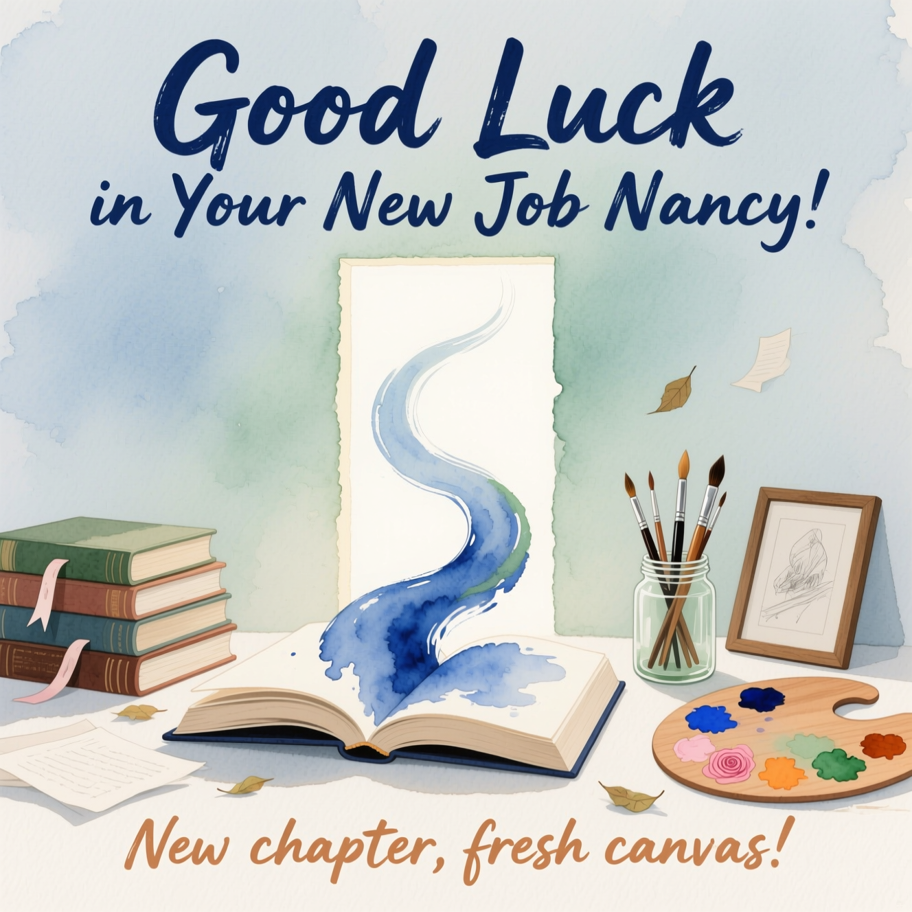 At the top of the Watercolor Style image, "Good Luck in Your New Job Nancy"

At the bottom of the image, "New chapter, fresh canvas."

In the center, illustrate a serene watercolor scene that blends Books and Art: an open hardback book whose pages dissolve into flowing brushstrokes of indigo and sage, curling upward toward a softly glowing doorway formed by negative space—symbolizing a hopeful new beginning. To the left, a gentle stack of well‑loved books with ribbon bookmarks; to the right, a glass jar of paintbrushes and a wooden palette dotted with ultramarine, blush rose, warm ochre, and soft greens. Add a small framed sketch leaning nearby and a few loose pages drifting like leaves.

Use soft watercolor washes, delicate gradients, subtle pigment blooms, and natural cold‑pressed paper texture for an airy, organic feel. Keep contours minimal, edges feathered, and the mood sincere and calm. Render the top headline in large, hand‑painted brush lettering (deep indigo with gentle feathering), and the bottom line in a smaller, warm‑sienna brush script. Leave generous negative space around both text lines for clarity and balance.
Generated with these themes: Books, Art, and .
Made with ❤️ by AI.