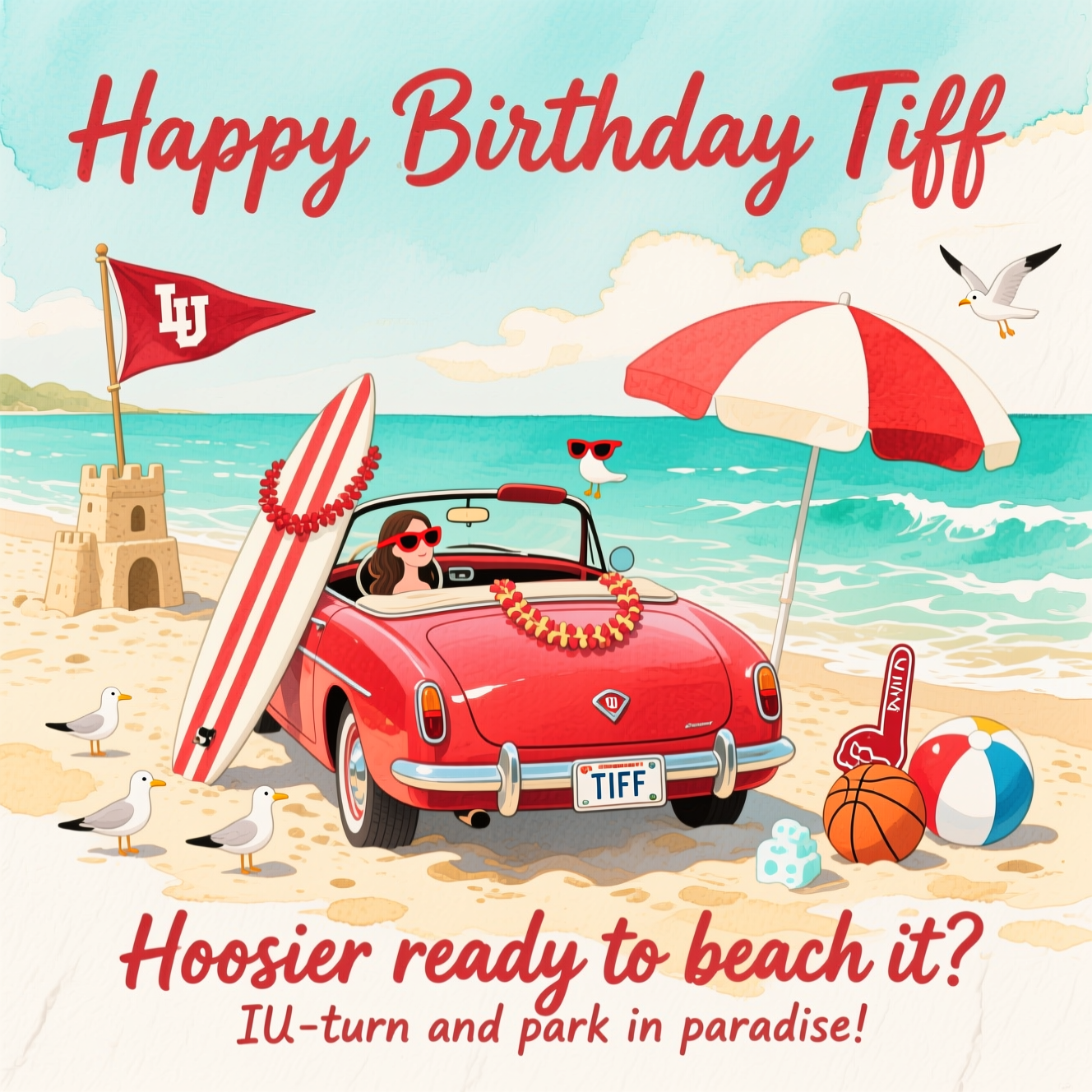 At the top of the Watercolor Style image, "Happy Birthday Tiff"

At the bottom of the image, "Hoosier ready to beach it? IU-turn and park in paradise!"

In the center, paint a playful, sunlit beach scene in soft watercolor: Tiff’s shiny crimson convertible parked in the sand near gentle turquoise waves, a surfboard with crimson-and-cream stripes strapped to the roof, and a fluttering IU pennant on a little sandcastle “flagpole.” A crimson-and-cream beach umbrella casts a breezy shadow; a basketball-patterned beach ball and a foam finger lounge in the sand. Add tiny seagulls in mini crimson visors and a lei draped over the rearview mirror; the license plate reads “TIFF.” Use airy aqua and sandy gold washes with delicate gradients, subtle pigment blooms in the sky and water, and natural cold-press paper texture. Render the headline and punchline in bold, hand-lettered watercolor brush script, crisp and readable against the soft, organic background.
Generated with these themes: IU Hoosiers, beach vacation, her car, and .
Made with ❤️ by AI.