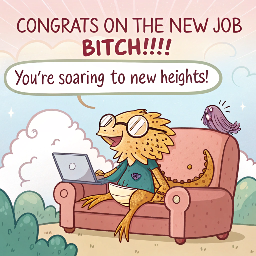 At the top of the image, "CONGRATS ON THE NEW JOB BITCH!!!!!"

- In the center of the image, create a playful cartoon scene where a bearded dragon wearing tiny glasses sits on a cozy sofa. Next to the dragon is a laptop with a happy, pixelated face. 

- Above the sofa, a fluffy cloud shaped like a speech bubble says, "You're soaring to new heights!" 

- The dragon holds a crochet hook, with yarn tangled around its tail, adding a whimsical touch to its accomplishment celebration.
Generated with these themes: Clouds, AI, laptop, sofa, bearded dragon, crochet, and .
Made with ❤️ by AI.