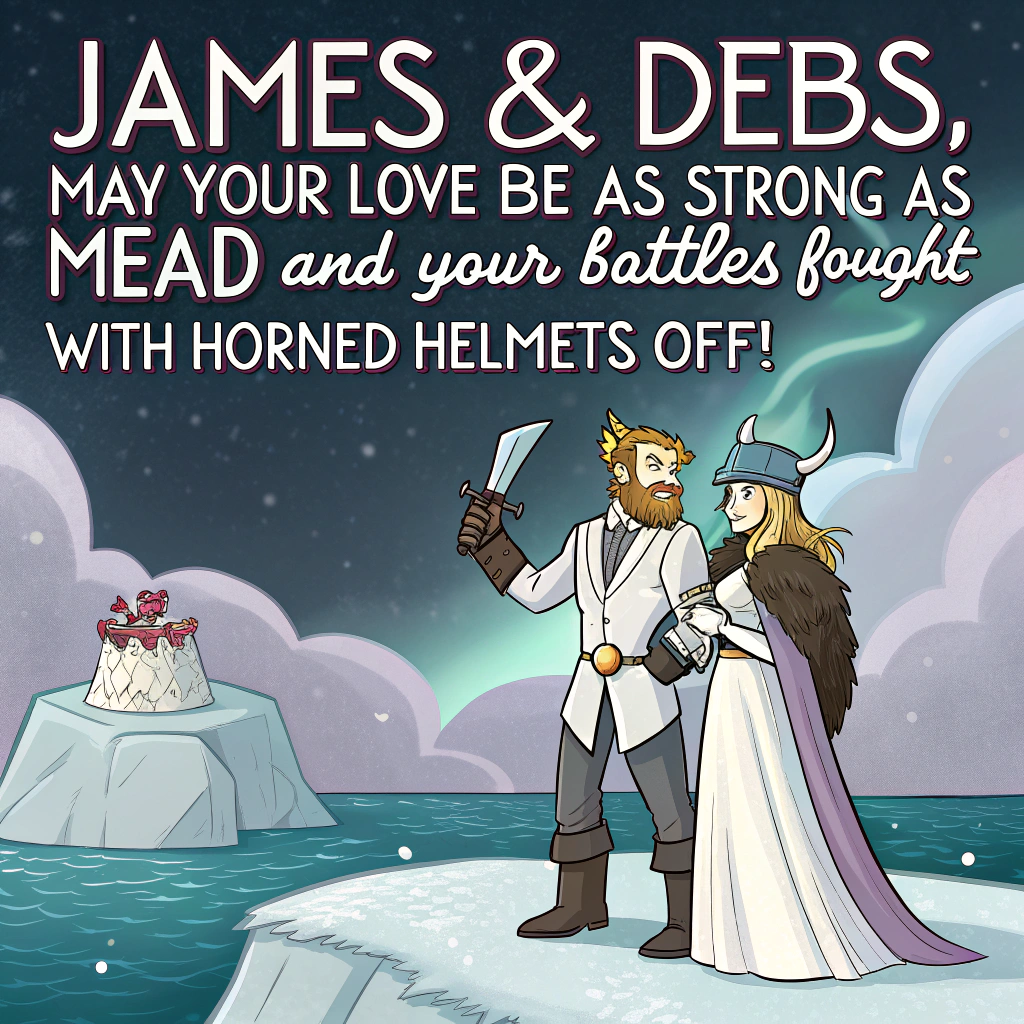 At the top of the image, "James & Debs, may your love be as strong as mead and your battles fought with horned helmets off!"

- Illustrate a surreal cartoon scene of a Viking wedding on a floating iceberg shaped like a wedding cake, drifting through the Northern Lights.
- James wears a horned helmet, Viking armor... and a bright white tuxedo jacket, while Debs sports a long flowing fur cape over her bridal gown, wielding a bouquet shaped like mini battle axes.
- Instead of traditional guests, there's an oddball crowd of Norse gods, singing ravens, and walruses in formalwear cheering wildly.
- A bearded officiant rides in on a narwhal to deliver the vows, as tiny valkyries sprinkle confetti made of snowflakes and rune symbols from the sky.
Generated with these themes: Viking wedding.
Made with ❤️ by AI.
