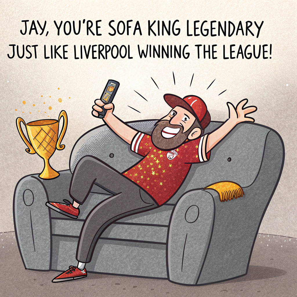 At the top of the image, "Jay, you're sofa king legendary—just like Liverpool winning the league!"

- In the center of the image, depict a humorous cartoon scene: a man (Jay) sprawled gloriously across a big grey sofa like he's just won a marathon, wearing a Liverpool FC shirt that’s two sizes too tight and a matching Liverpool baseball cap, both glittering excessively with sparkly red and gold glitter. He's raising a remote like a trophy, beaming proudly.

- Behind the sofa, a lonely houseplant dramatically wilts under the dazzling glitter fallout, looking both fabulous and traumatised.

- Above Jay's head floats a shimmering banner that reads “League Champs & Birthday Legend!”

- Scatter over-the-top piles of glitter all around the room like a party exploded—on the floor, the plant, the cushions—even in Jay’s celebratory snack bowl, which hilariously contains one lone crisp.

- In the background, a little TV screen shows the Liverpool team lifting the trophy, with exaggerated fireworks bursting out into the living room.

- Include small, cheeky text at the bottom corner: “Thanks for making life sparkle—way more than this glitter bomb ever could!”
Generated with these themes: Man, Birthday, Liverpool fc shirt, Liverpool fc baseball hat, Liverpool are league champions, Grey Sofa, One houseplant, Lots of glitter, , , and .
Made with ❤️ by AI.